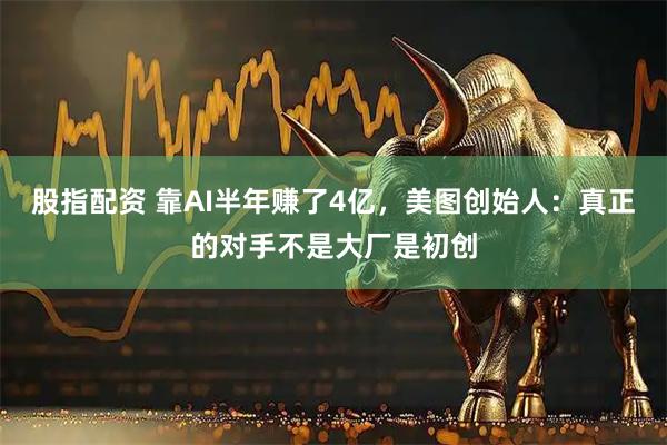股指配资 靠AI半年赚了4亿，美图创始人：真正的对手不是大厂是初创
