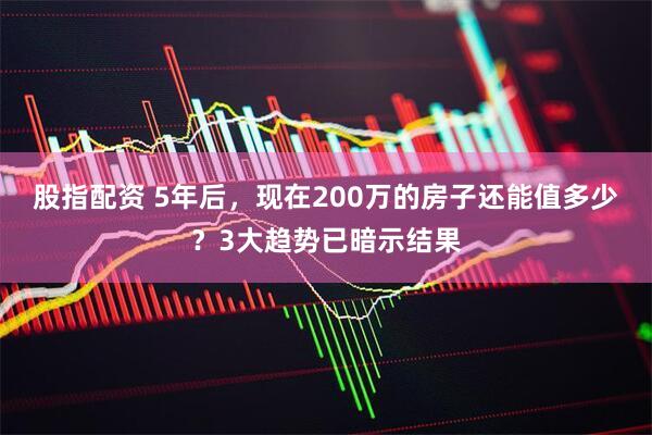 股指配资 5年后，现在200万的房子还能值多少？3大趋势已暗示结果