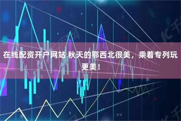 在线配资开户网站 秋天的鄂西北很美，乘着专列玩更美！