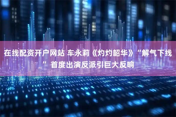 在线配资开户网站 车永莉《灼灼韶华》“解气下线” 首度出演反派引巨大反响