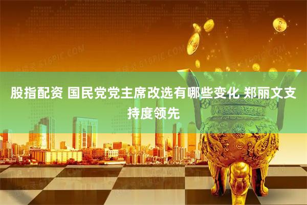 股指配资 国民党党主席改选有哪些变化 郑丽文支持度领先