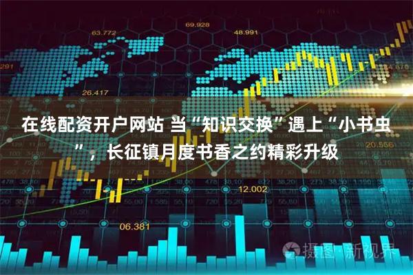 在线配资开户网站 当“知识交换”遇上“小书虫”，长征镇月度书香之约精彩升级