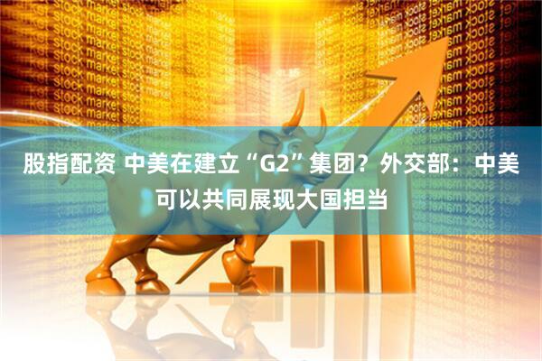 股指配资 中美在建立“G2”集团？外交部：中美可以共同展现大国担当