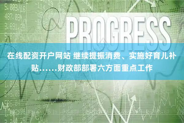 在线配资开户网站 继续提振消费、实施好育儿补贴……财政部部署六方面重点工作