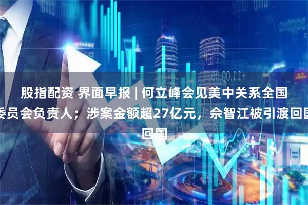 股指配资 界面早报 | 何立峰会见美中关系全国委员会负责人；涉案金额超27亿元，佘智江被引渡回国