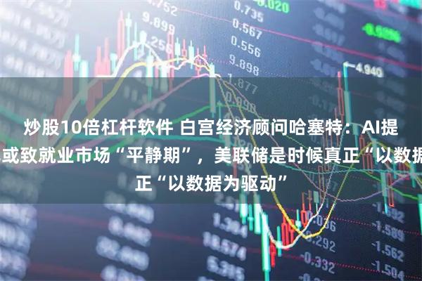 炒股10倍杠杆软件 白宫经济顾问哈塞特：AI提升生产率或致就业市场“平静期”，美联储是时候真正“以数据为驱动”