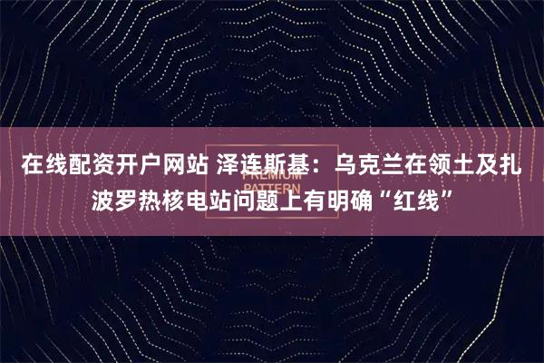 在线配资开户网站 泽连斯基：乌克兰在领土及扎波罗热核电站问题上有明确“红线”