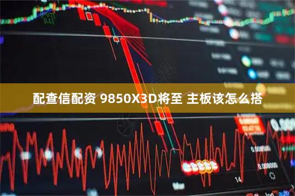 配查信配资 9850X3D将至 主板该怎么搭
