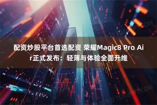配资炒股平台首选配资 荣耀Magic8 Pro Air正式发布：轻薄与体验全面升维