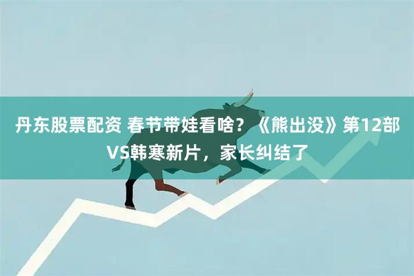丹东股票配资 春节带娃看啥？《熊出没》第12部VS韩寒新片，家长纠结了