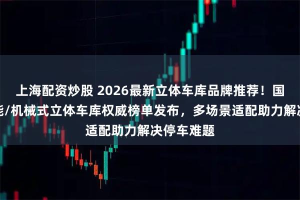 上海配资炒股 2026最新立体车库品牌推荐！国内优质智能/机械式立体车库权威榜单发布，多场景适配助力解决停车难题