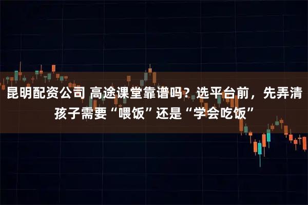 昆明配资公司 高途课堂靠谱吗？选平台前，先弄清孩子需要“喂饭”还是“学会吃饭”