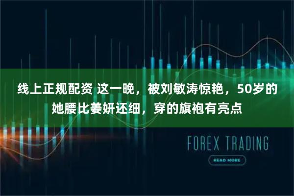 线上正规配资 这一晚，被刘敏涛惊艳，50岁的她腰比姜妍还细，穿的旗袍有亮点