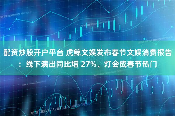 配资炒股开户平台 虎鲸文娱发布春节文娱消费报告：线下演出同比增 27%、灯会成春节热门