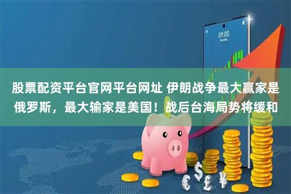 股票配资平台官网平台网址 伊朗战争最大赢家是俄罗斯，最大输家是美国！战后台海局势将缓和