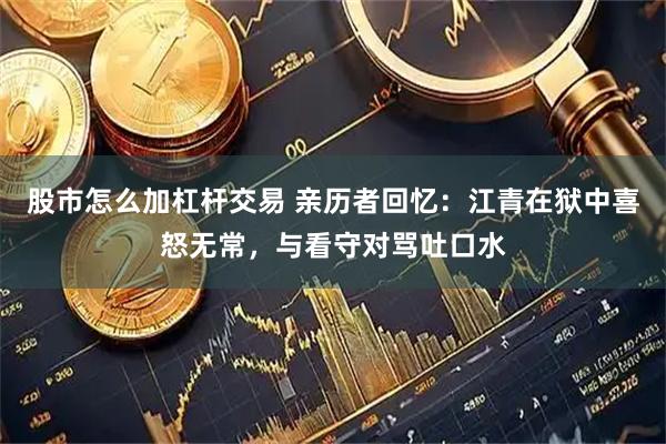 股市怎么加杠杆交易 亲历者回忆：江青在狱中喜怒无常，与看守对骂吐口水