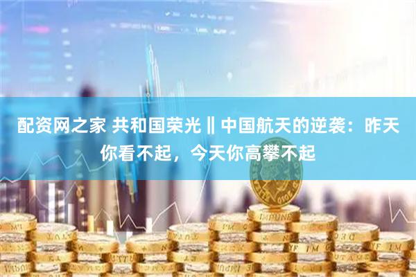 配资网之家 共和国荣光‖中国航天的逆袭：昨天你看不起，今天你高攀不起