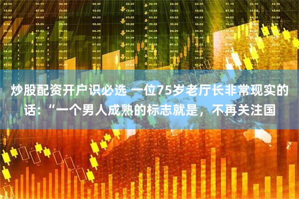 炒股配资开户识必选 一位75岁老厅长非常现实的话: “一个男人成熟的标志就是，不再关注国