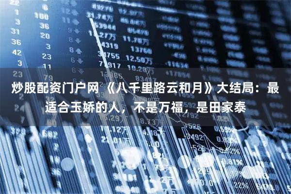 炒股配资门户网 《八千里路云和月》大结局：最适合玉娇的人，不是万福，是田家泰