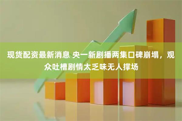 现货配资最新消息 央一新剧播两集口碑崩塌，观众吐槽剧情太乏味无人撑场