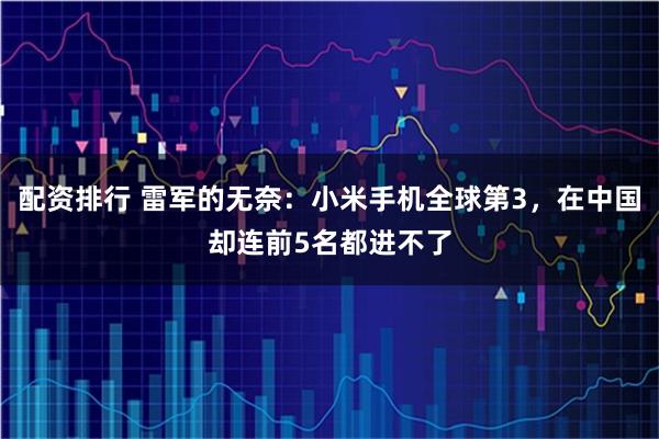 配资排行 雷军的无奈：小米手机全球第3，在中国却连前5名都进不了