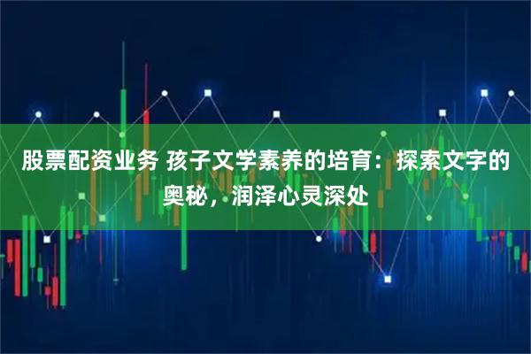 股票配资业务 孩子文学素养的培育：探索文字的奥秘，润泽心灵深处
