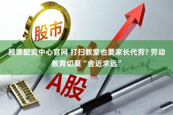 股票配资中心官网 打扫教室也要家长代劳? 劳动教育切莫“舍近求远”