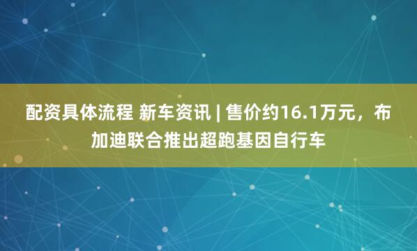 配资具体流程 新车资讯 | 售价约16.1万元，布加迪联合推出超跑基因自行车