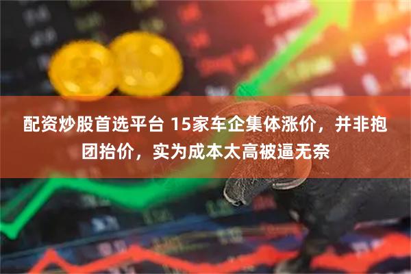 配资炒股首选平台 15家车企集体涨价，并非抱团抬价，实为成本太高被逼无奈