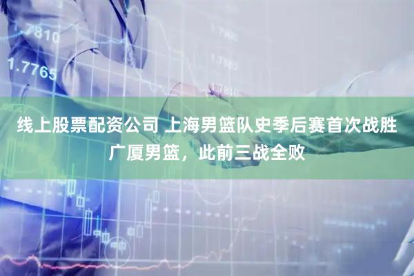 线上股票配资公司 上海男篮队史季后赛首次战胜广厦男篮，此前三战全败