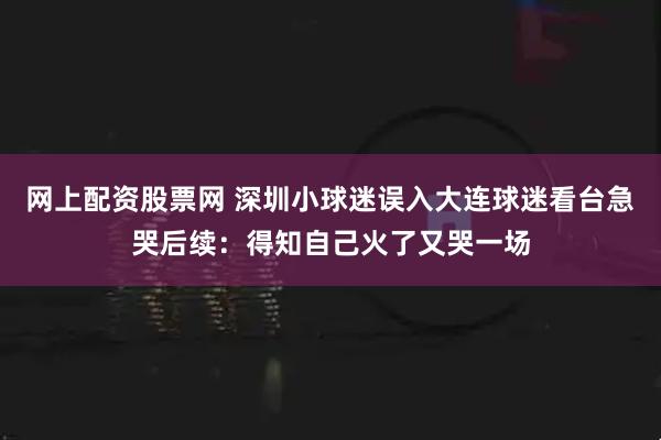 网上配资股票网 深圳小球迷误入大连球迷看台急哭后续：得知自己火了又哭一场