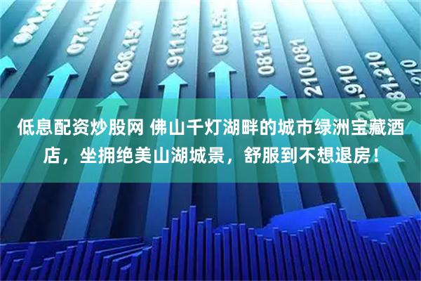 低息配资炒股网 佛山千灯湖畔的城市绿洲宝藏酒店，坐拥绝美山湖城景，舒服到不想退房！