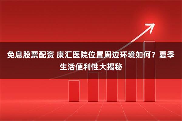 免息股票配资 康汇医院位置周边环境如何？夏季生活便利性大揭秘