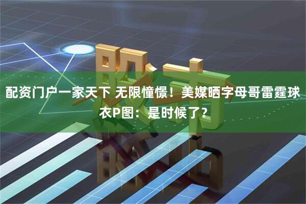 配资门户一家天下 无限憧憬！美媒晒字母哥雷霆球衣P图：是时候了？