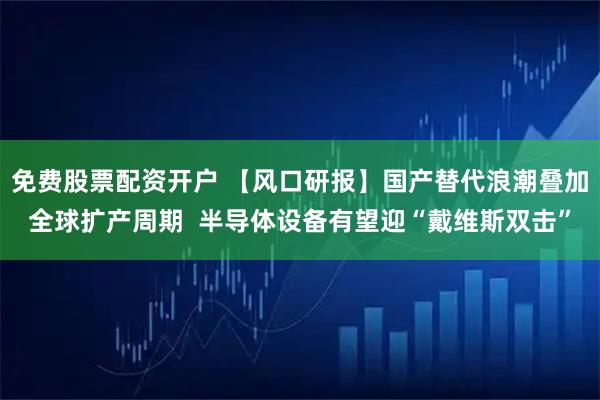 免费股票配资开户 【风口研报】国产替代浪潮叠加全球扩产周期  半导体设备有望迎“戴维斯双击”