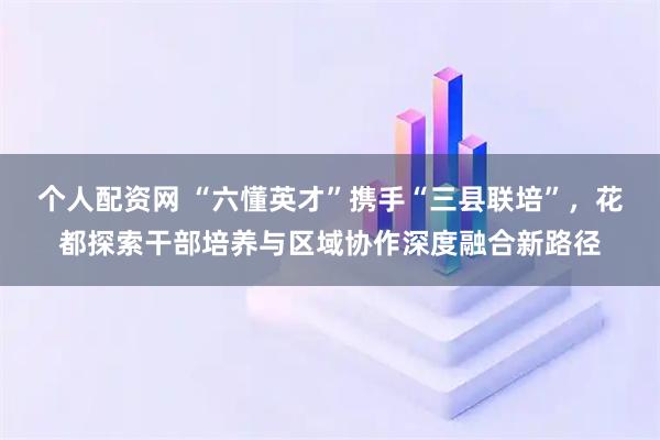 个人配资网 “六懂英才”携手“三县联培”，花都探索干部培养与区域协作深度融合新路径